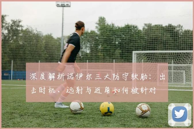 深度解析诺伊尔三大防守软肋：出击时机、远射与近角如何被针对