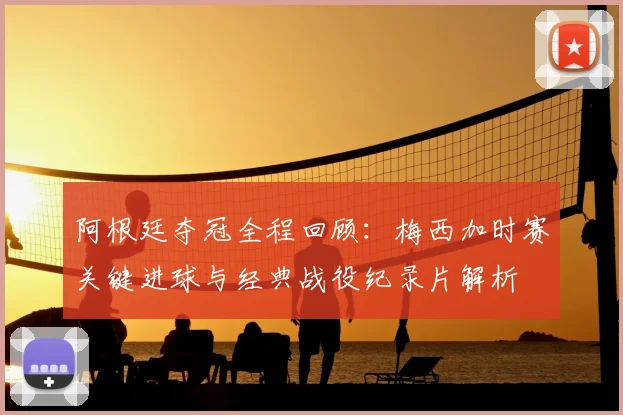 阿根廷夺冠全程回顾：梅西加时赛关键进球与经典战役纪录片解析
