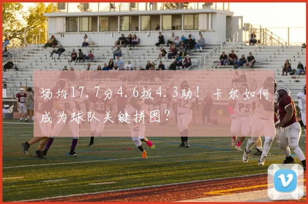 场均17.7分4.6板4.3助！卡尔如何成为球队关键拼图？