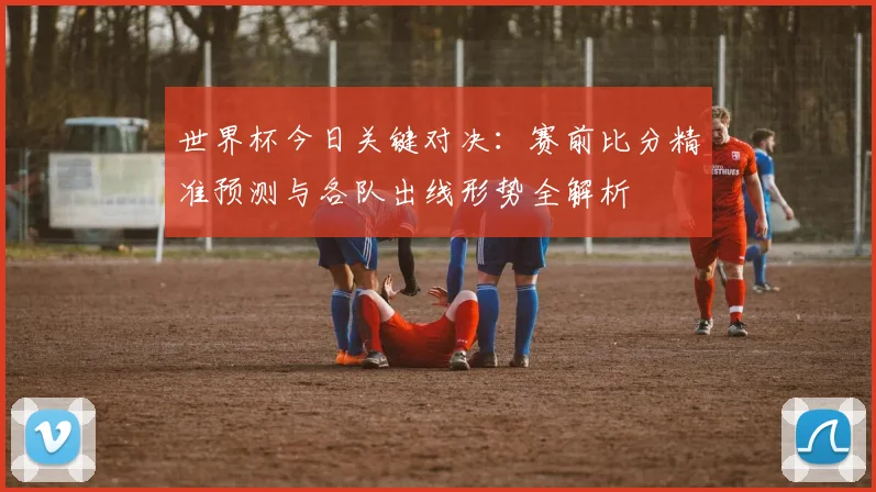 世界杯今日关键对决:赛前比分精准预测与各队出线形势全解析