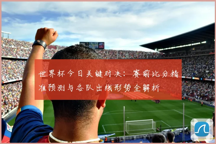 世界杯今日关键对决：赛前比分精准预测与各队出线形势全解析